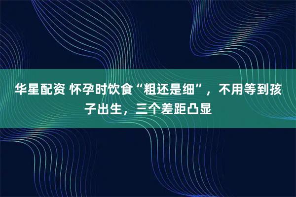 华星配资 怀孕时饮食“粗还是细”，不用等到孩子出生，三个差距凸显