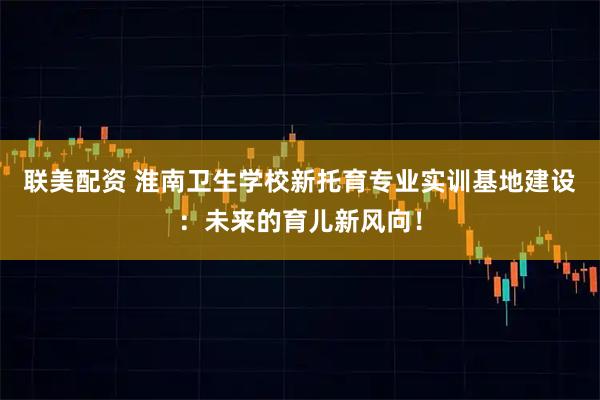 联美配资 淮南卫生学校新托育专业实训基地建设：未来的育儿新风向！