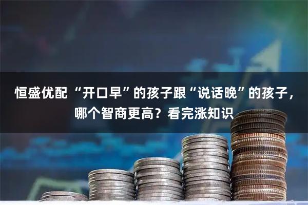 恒盛优配 “开口早”的孩子跟“说话晚”的孩子，哪个智商更高？看完涨知识
