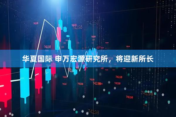 华夏国际 申万宏源研究所，将迎新所长
