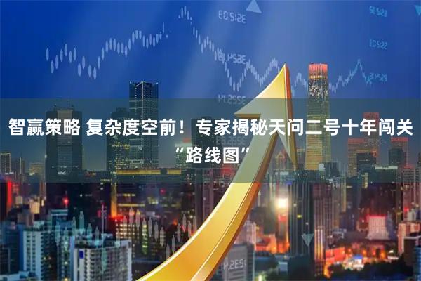 智赢策略 复杂度空前！专家揭秘天问二号十年闯关“路线图”