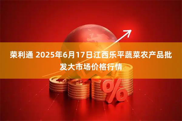 荣利通 2025年6月17日江西乐平蔬菜农产品批发大市场价格行情