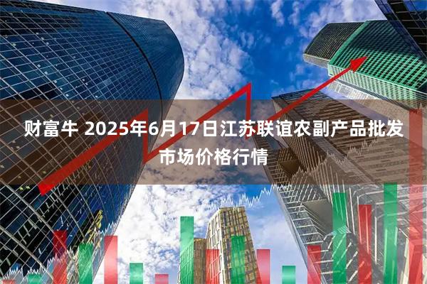 财富牛 2025年6月17日江苏联谊农副产品批发市场价格行情