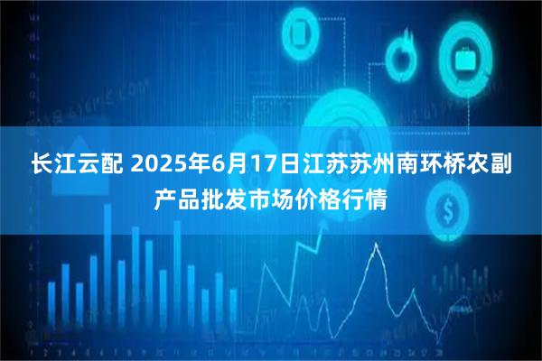 长江云配 2025年6月17日江苏苏州南环桥农副产品批发市场价格行情
