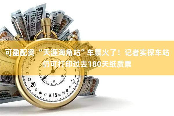 可盈配资 “天涯海角站”车票火了！记者实探车站仍可打印过去180天纸质票