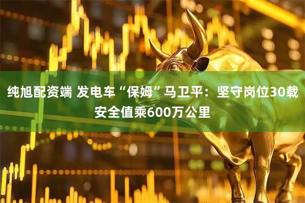 纯旭配资端 发电车“保姆”马卫平：坚守岗位30载安全值乘600万公里