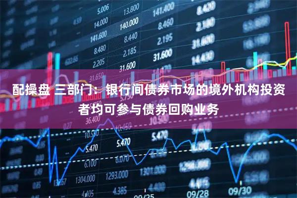 配操盘 三部门：银行间债券市场的境外机构投资者均可参与债券回购业务