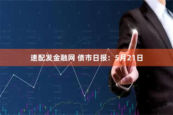 速配发金融网 债市日报：5月21日