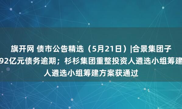 旗开网 债市公告精选（5月21日）|合景集团子公司新增1.92亿元债务逾期；杉杉集团重整投资人遴选小组筹建方案获通过