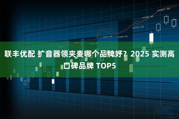 联丰优配 扩音器领夹麦哪个品牌好？2025 实测高口碑品牌 TOP5