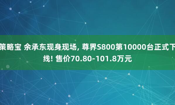 策略宝 余承东现身现场, 尊界S800第10000台正式下线! 售价70.80-101.8万元