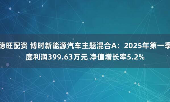 德旺配资 博时新能源汽车主题混合A：2025年第一季度利润399.63万元 净值增长率5.2%