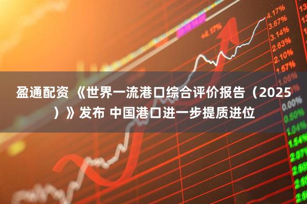 盈通配资 《世界一流港口综合评价报告（2025）》发布 中国港口进一步提质进位