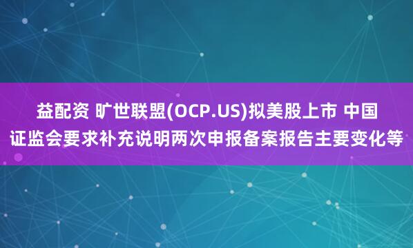 益配资 旷世联盟(OCP.US)拟美股上市 中国证监会要求补充说明两次申报备案报告主要变化等