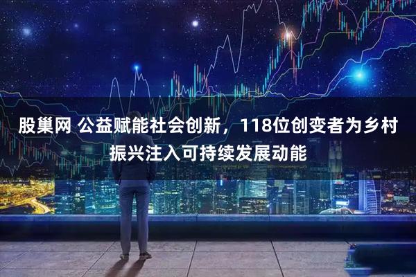 股巢网 公益赋能社会创新，118位创变者为乡村振兴注入可持续发展动能