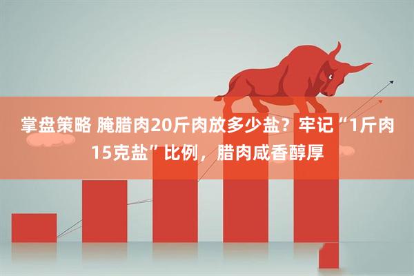 掌盘策略 腌腊肉20斤肉放多少盐？牢记“1斤肉15克盐”比例，腊肉咸香醇厚