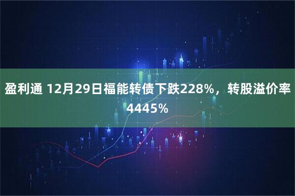 盈利通 12月29日福能转债下跌228%，转股溢价率4445%