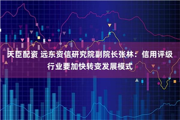 天臣配资 远东资信研究院副院长张林：信用评级行业要加快转变发展模式