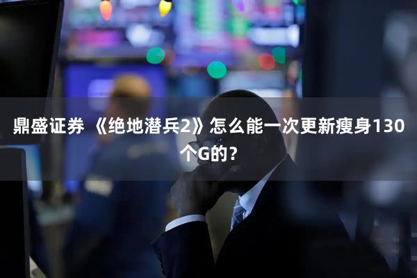 鼎盛证券 《绝地潜兵2》怎么能一次更新瘦身130个G的？