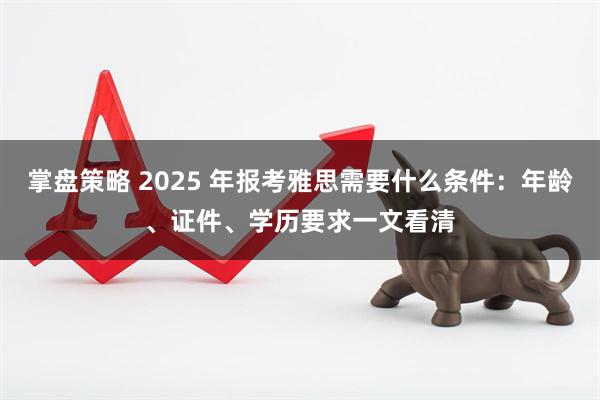掌盘策略 2025 年报考雅思需要什么条件：年龄、证件、学历要求一文看清