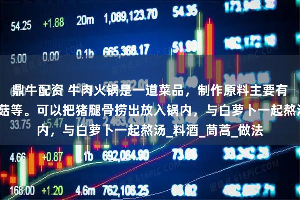 鼎牛配资 牛肉火锅是一道菜品，制作原料主要有牛肉、香菇、金针菇等。可以把猪腿骨捞出放入锅内，与白萝卜一起熬汤_料酒_茼蒿_做法