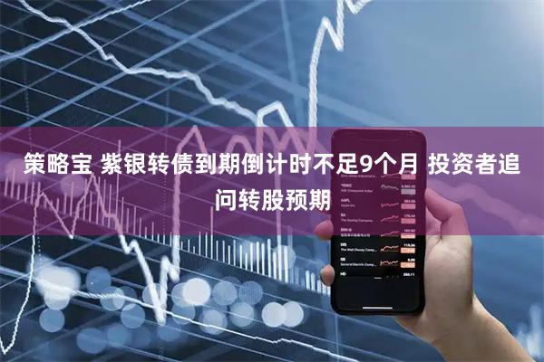 策略宝 紫银转债到期倒计时不足9个月 投资者追问转股预期