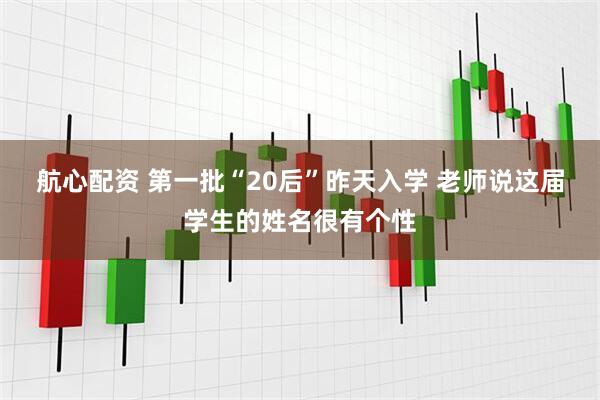航心配资 第一批“20后”昨天入学 老师说这届学生的姓名很有个性